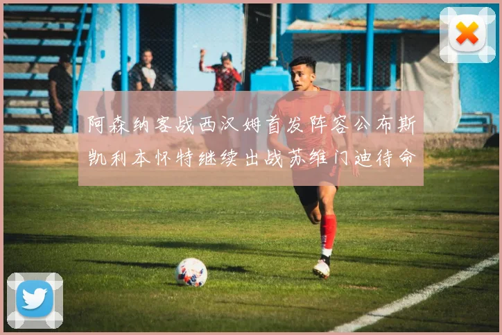 阿森纳客战西汉姆首发阵容公布斯凯利本怀特继续出战苏维门迪待命替补
