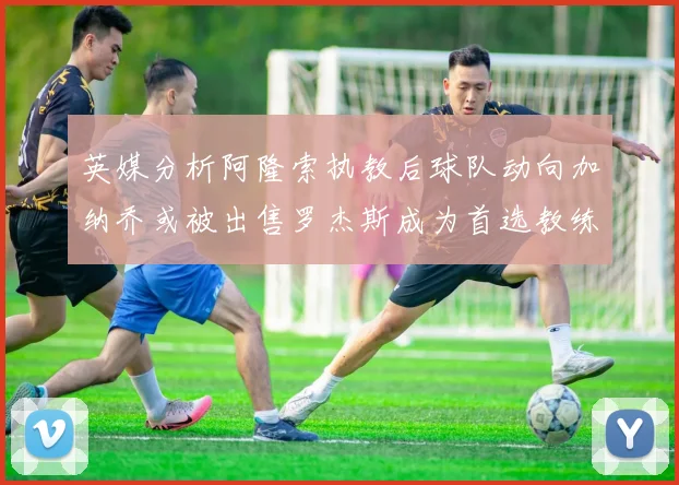 英媒分析阿隆索执教后球队动向加纳乔或被出售罗杰斯成为首选教练