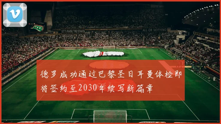 德罗成功通过巴黎圣日耳曼体检即将签约至2030年续写新篇章