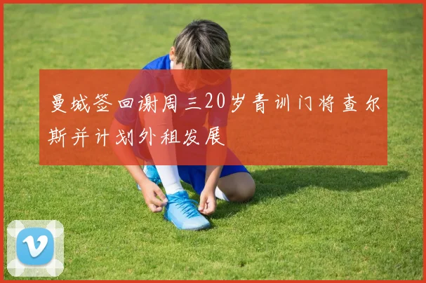 曼城签回谢周三20岁青训门将查尔斯并计划外租发展
