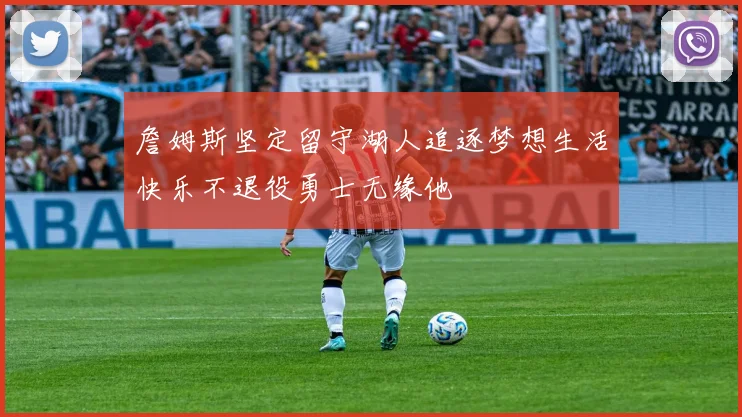 詹姆斯坚定留守湖人追逐梦想生活快乐不退役勇士无缘他