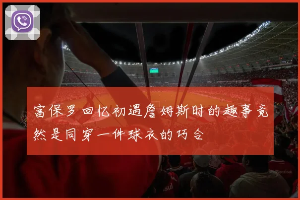 富保罗回忆初遇詹姆斯时的趣事竟然是同穿一件球衣的巧合