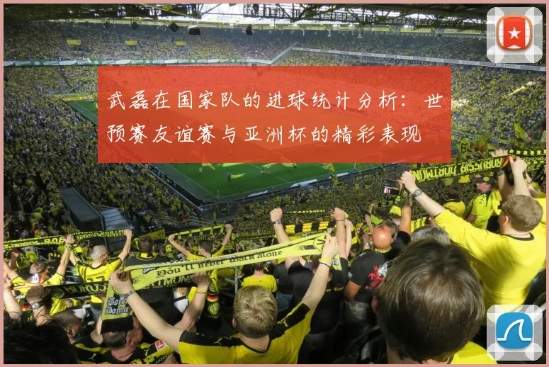 武磊在国家队的进球统计分析：世预赛友谊赛与亚洲杯的精彩表现