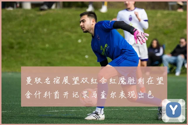 曼联名宿展望双红会红魔胜利在望舍什科首开记录马奎尔表现出色