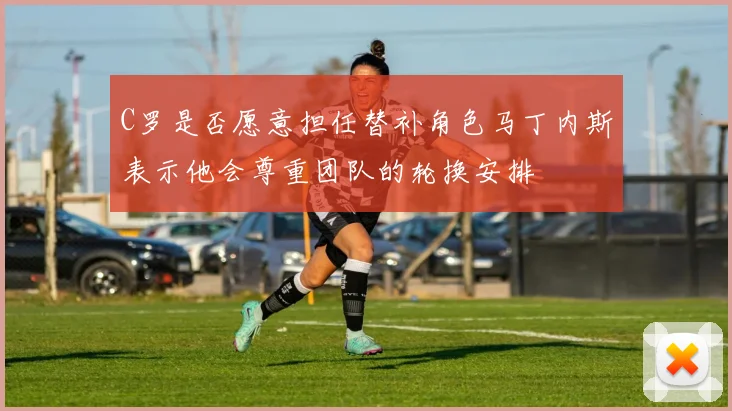 C罗是否愿意担任替补角色马丁内斯表示他会尊重团队的轮换安排