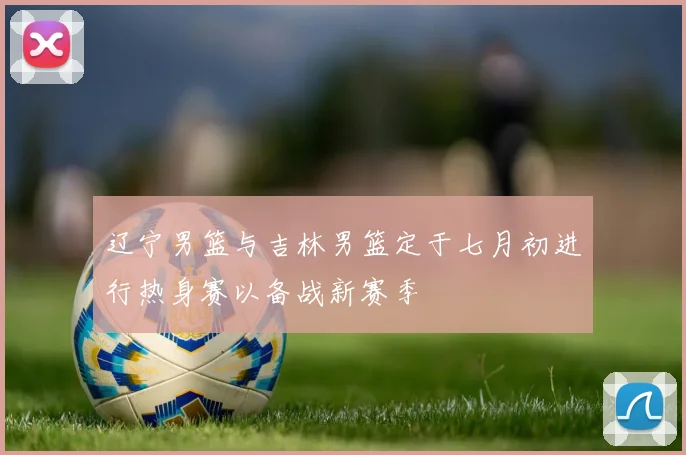 辽宁男篮与吉林男篮定于七月初进行热身赛以备战新赛季