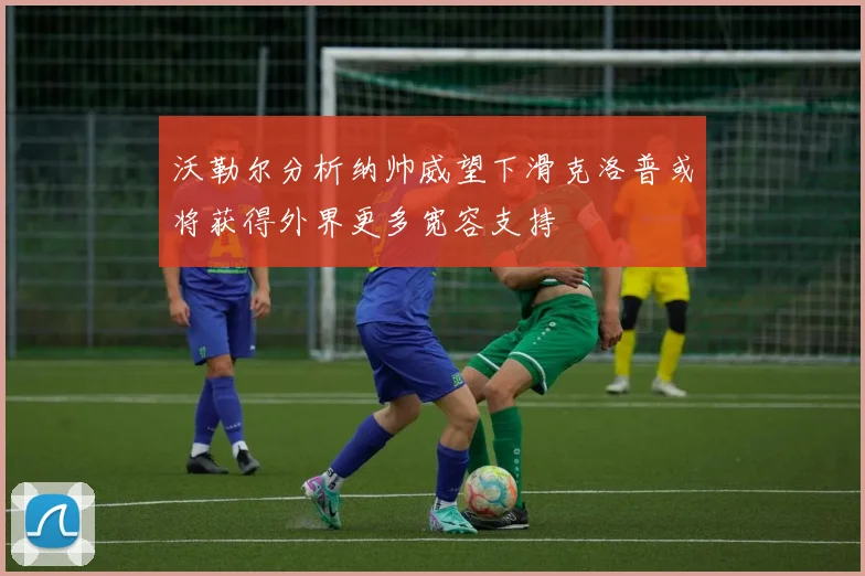 沃勒尔分析纳帅威望下滑克洛普或将获得外界更多宽容支持