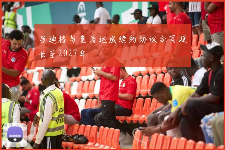 吕迪格与皇马达成续约协议合同延长至2027年
