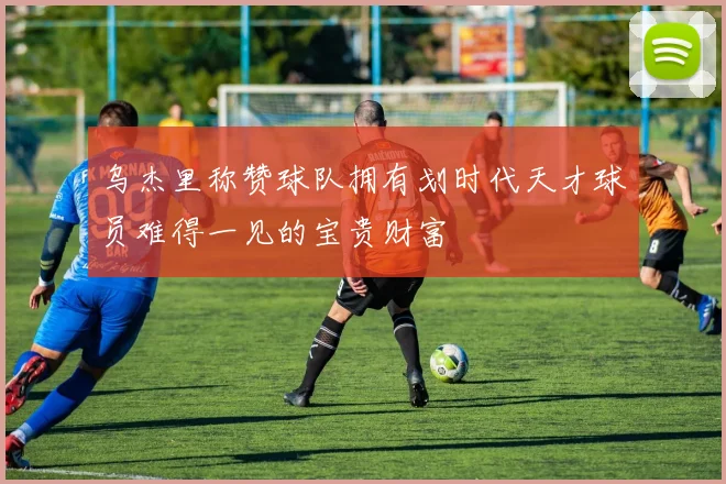 乌杰里称赞球队拥有划时代天才球员难得一见的宝贵财富