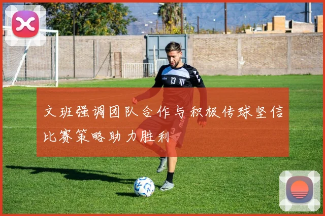 文班强调团队合作与积极传球坚信比赛策略助力胜利