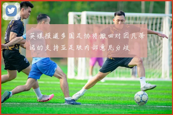英媒报道多国足协将撤回对因凡蒂诺的支持亚足联内部意见分歧