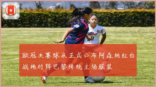 欧冠决赛球衣正式公布阿森纳红白战袍对阵巴黎传统主场服装