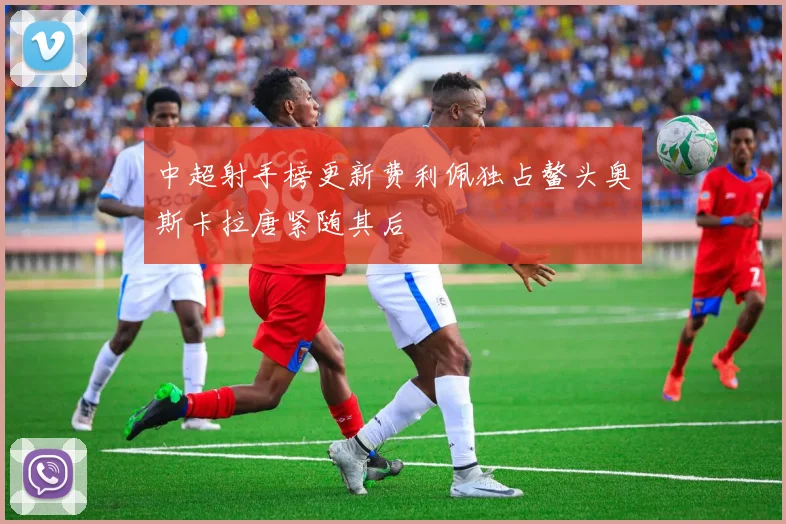 中超射手榜更新费利佩独占鳌头奥斯卡拉唐紧随其后