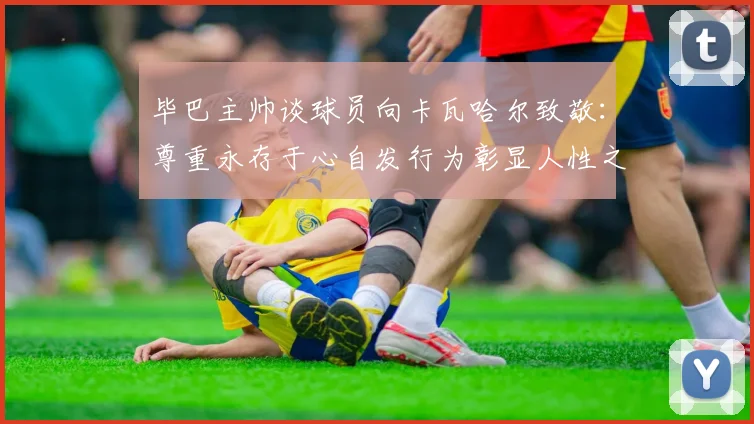 毕巴主帅谈球员向卡瓦哈尔致敬：尊重永存于心自发行为彰显人性之美