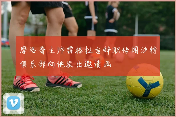 摩洛哥主帅雷格拉吉辞职传闻沙特俱乐部向他发出邀请函