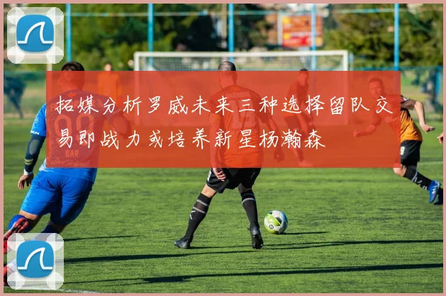 拓媒分析罗威未来三种选择留队交易即战力或培养新星杨瀚森