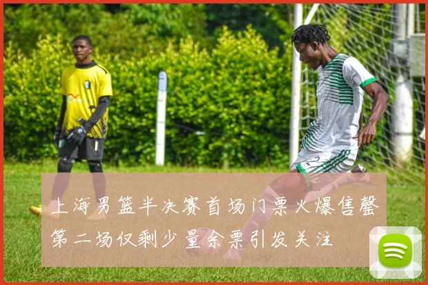 上海男篮半决赛首场门票火爆售罄第二场仅剩少量余票引发关注