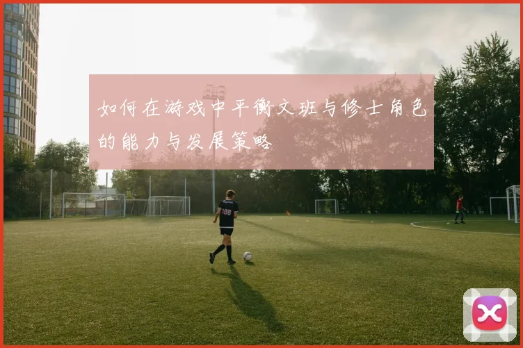 如何在游戏中平衡文班与修士角色的能力与发展策略