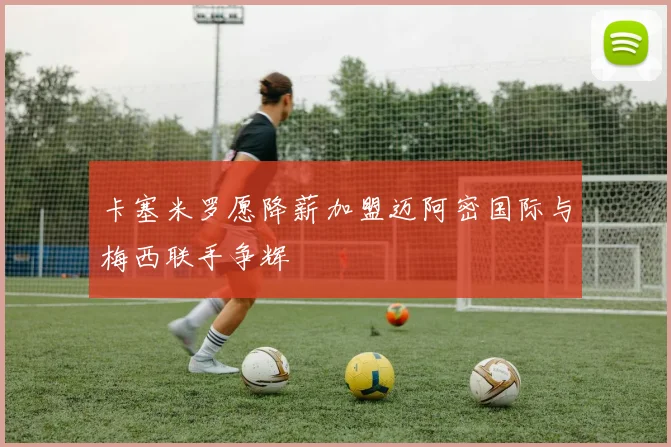 卡塞米罗愿降薪加盟迈阿密国际与梅西联手争辉