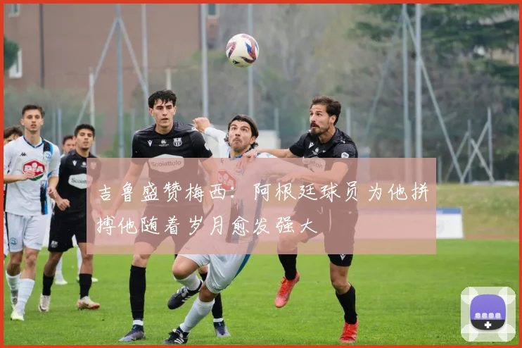 吉鲁盛赞梅西：阿根廷球员为他拼搏他随着岁月愈发强大