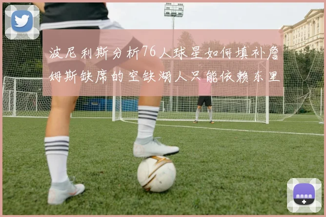 波尼利斯分析76人球星如何填补詹姆斯缺席的空缺湖人只能依赖东里表现