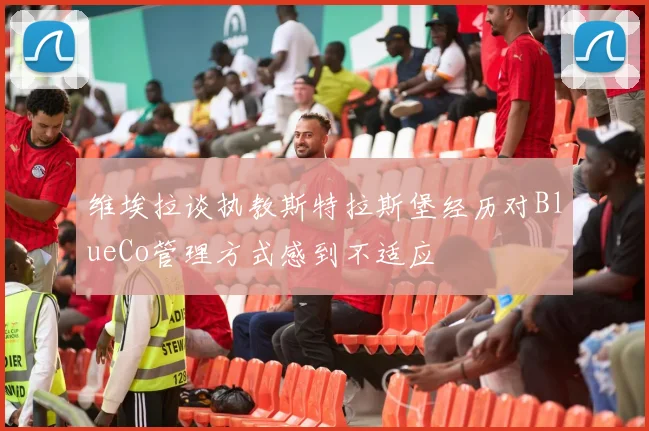 维埃拉谈执教斯特拉斯堡经历对BlueCo管理方式感到不适应