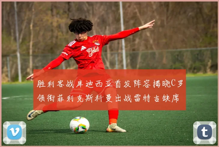 胜利客战库迪西亚首发阵容揭晓C罗领衔菲利克斯科曼出战雷特吉缺席