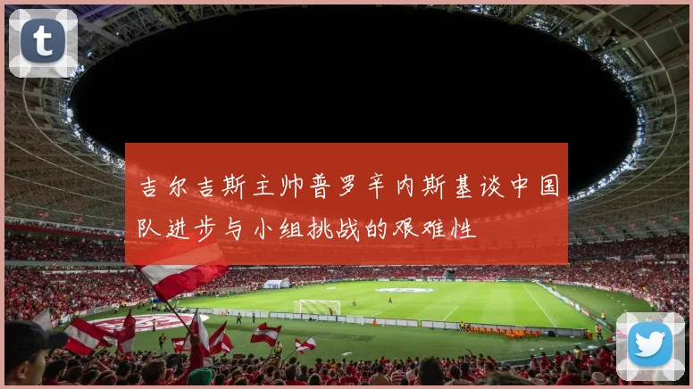 吉尔吉斯主帅普罗辛内斯基谈中国队进步与小组挑战的艰难性