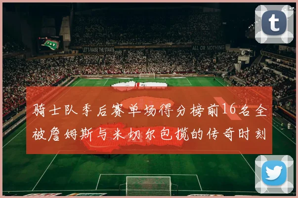 骑士队季后赛单场得分榜前16名全被詹姆斯与米切尔包揽的传奇时刻