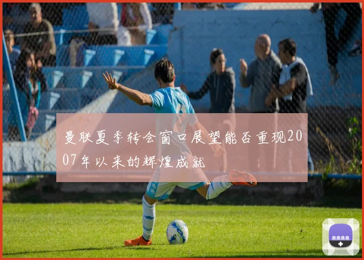 曼联夏季转会窗口展望能否重现2007年以来的辉煌成就