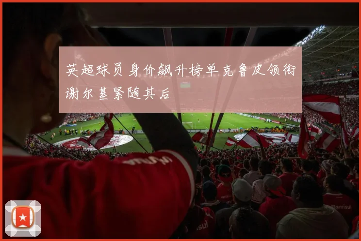 英超球员身价飙升榜单克鲁皮领衔谢尔基紧随其后